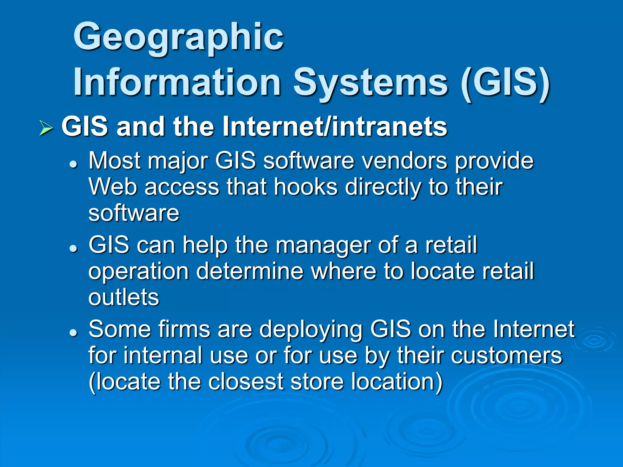 Geographic
Information Systems (GIS)
 GIS and the Internet/intranets
 Most major GIS software vendors provide
Web access that hooks directly to their
software
 GIS can help the manager of a retail
operation determine where to locate retail
outlets
 Some firms are deploying GIS on the Internet
for internal use or for use by their customers
(locate the closest store location)
 