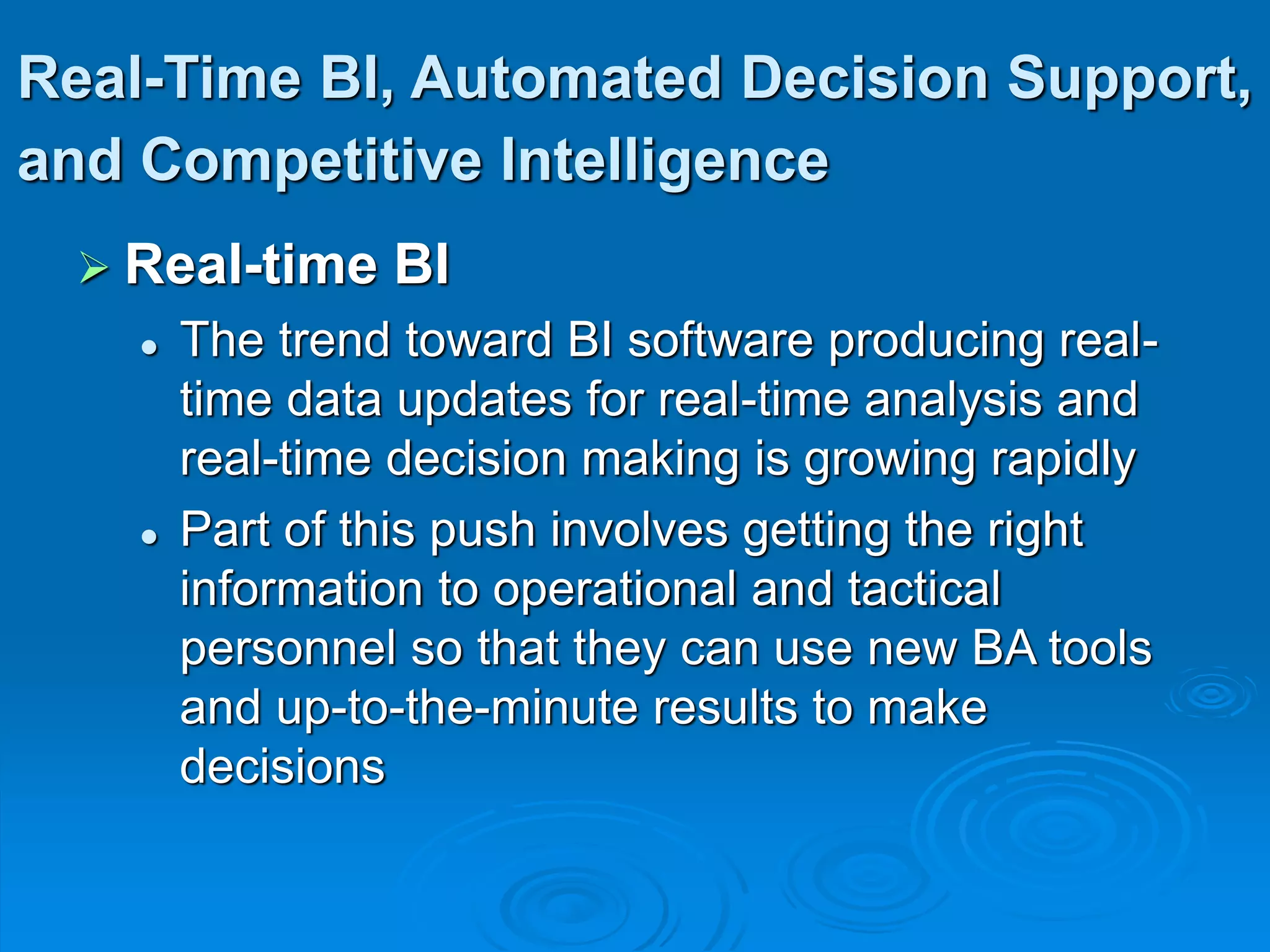 Real-Time BI, Automated Decision Support,
and Competitive Intelligence
 Real-time BI
 The trend toward BI software producing real-
time data updates for real-time analysis and
real-time decision making is growing rapidly
 Part of this push involves getting the right
information to operational and tactical
personnel so that they can use new BA tools
and up-to-the-minute results to make
decisions
 