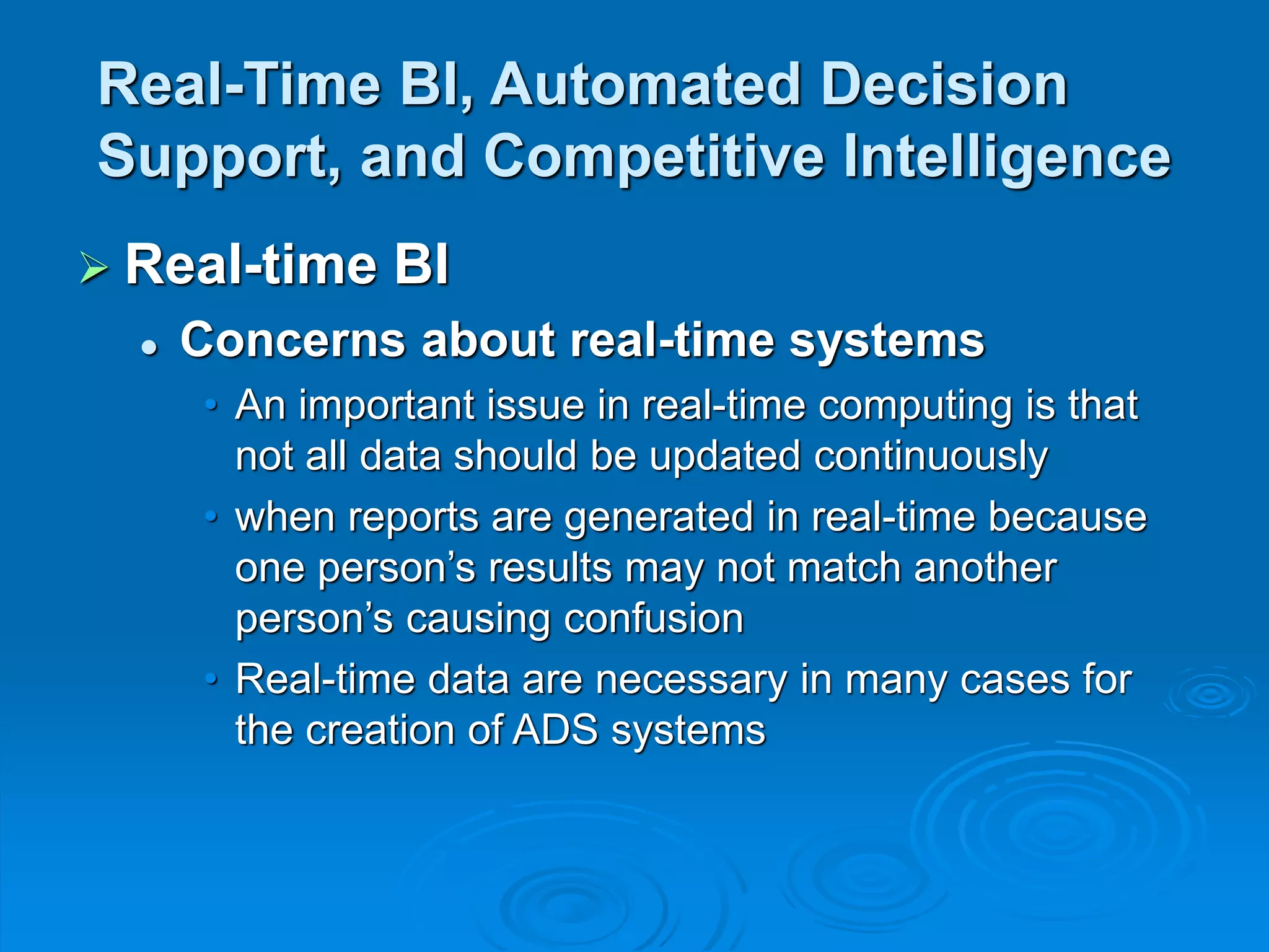 Real-Time BI, Automated Decision
Support, and Competitive Intelligence
 Real-time BI
 Concerns about real-time systems
• An important issue in real-time computing is that
not all data should be updated continuously
• when reports are generated in real-time because
one person’s results may not match another
person’s causing confusion
• Real-time data are necessary in many cases for
the creation of ADS systems
 