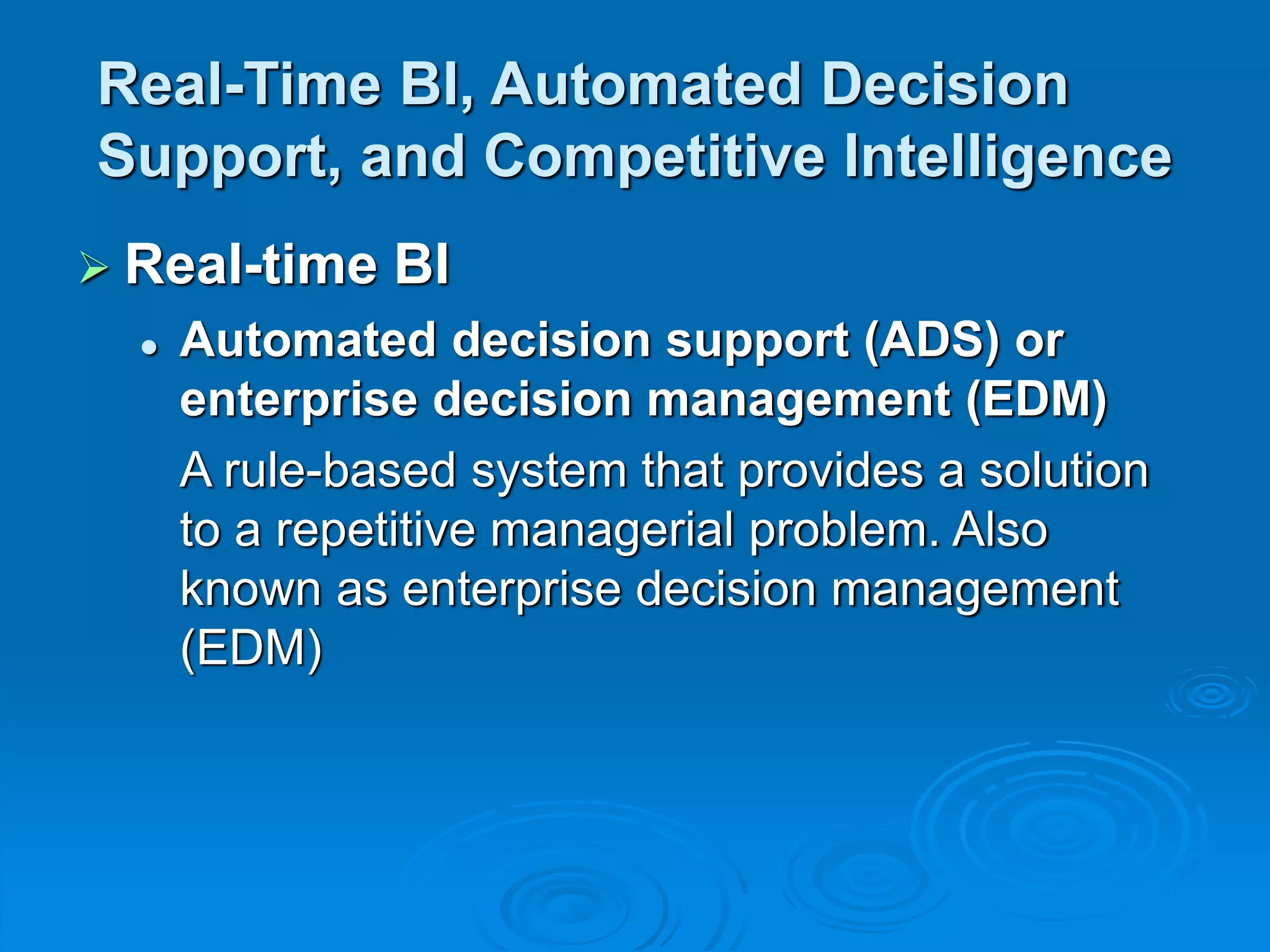 Real-Time BI, Automated Decision
Support, and Competitive Intelligence
 Real-time BI
 Automated decision support (ADS) or
enterprise decision management (EDM)
A rule-based system that provides a solution
to a repetitive managerial problem. Also
known as enterprise decision management
(EDM)
 
