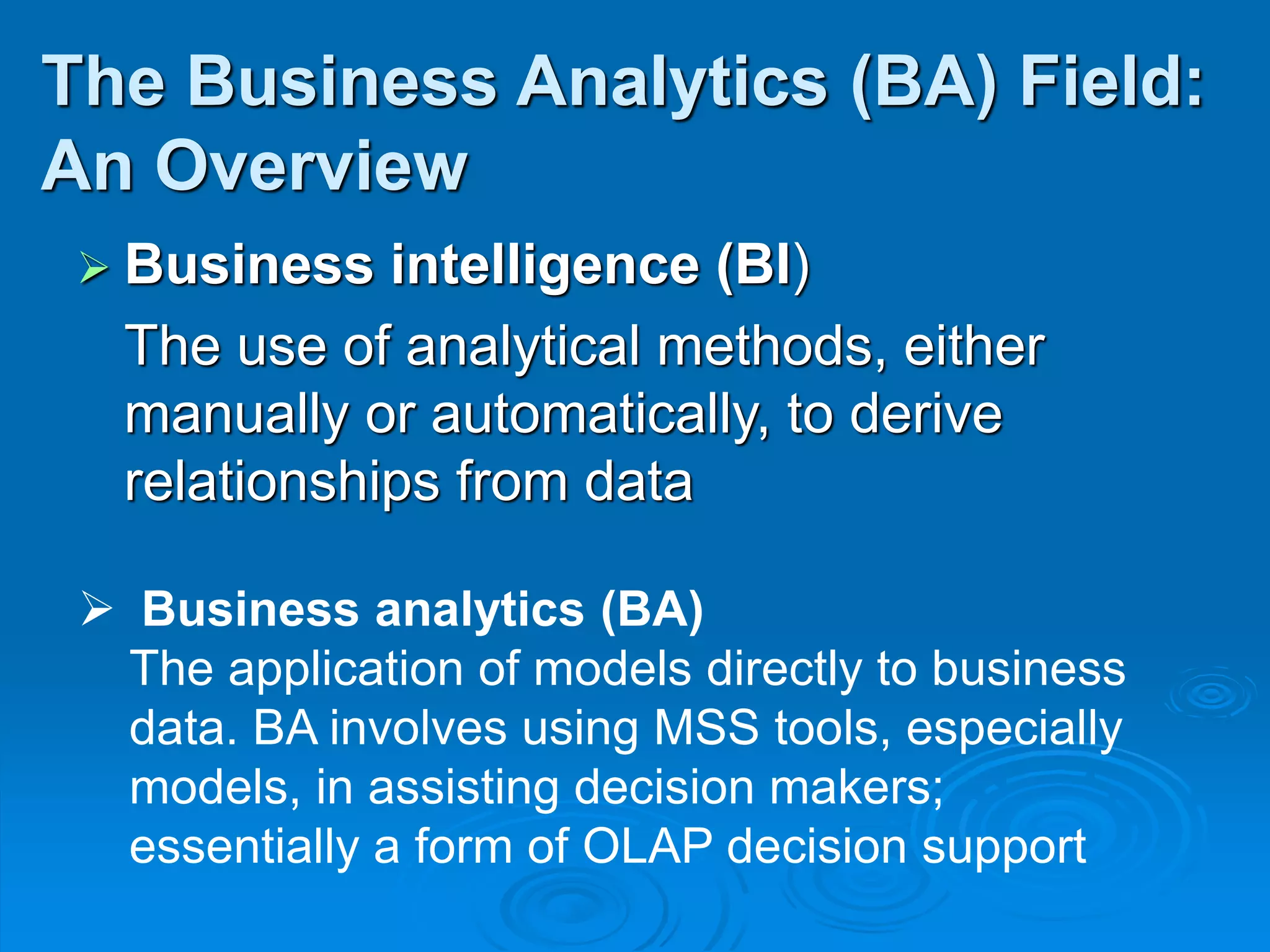  Business intelligence (BI)
The use of analytical methods, either
manually or automatically, to derive
relationships from data
The Business Analytics (BA) Field:
An Overview
 Business analytics (BA)
The application of models directly to business
data. BA involves using MSS tools, especially
models, in assisting decision makers;
essentially a form of OLAP decision support
 