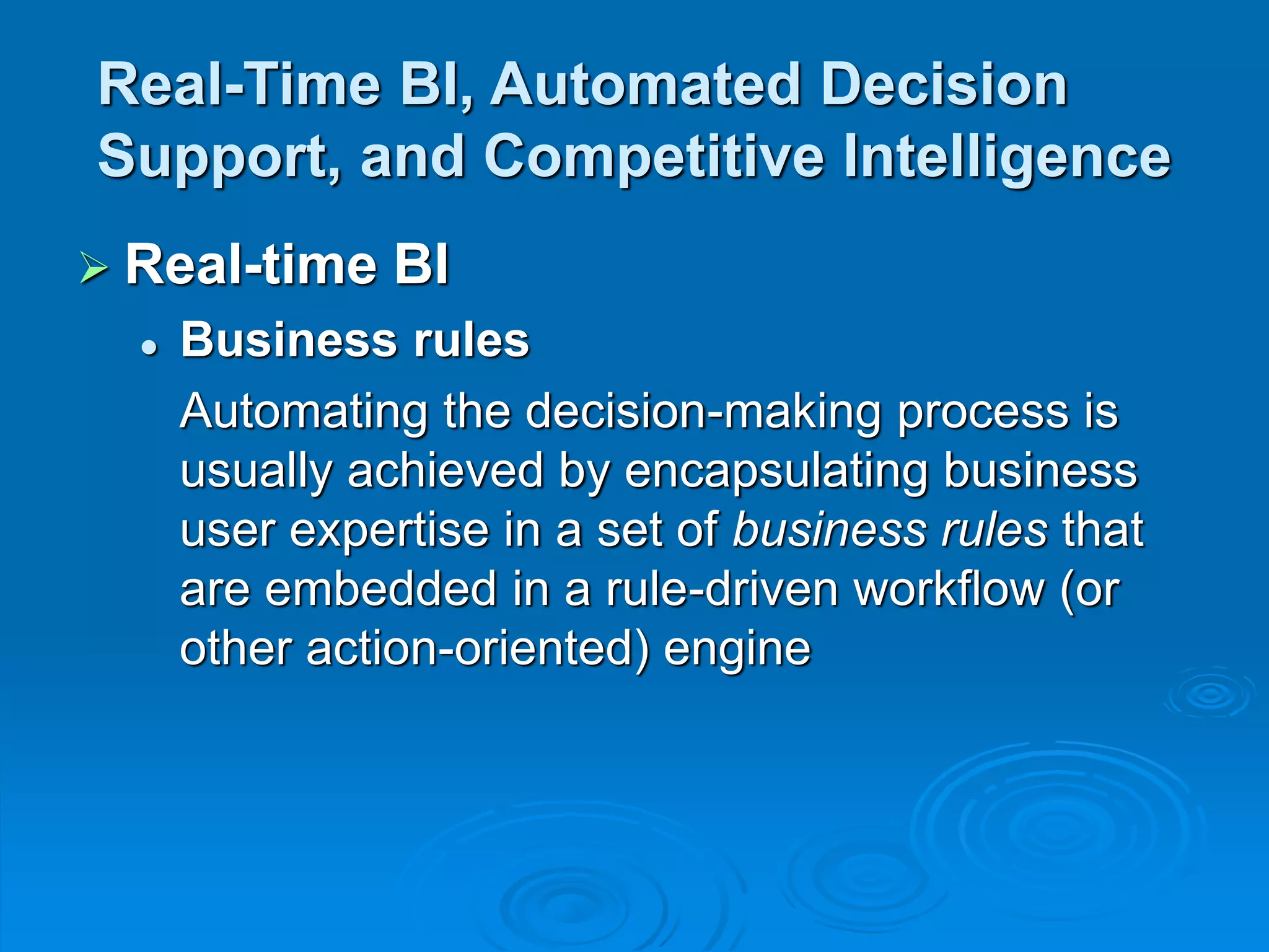 Real-Time BI, Automated Decision
Support, and Competitive Intelligence
 Real-time BI
 Business rules
Automating the decision-making process is
usually achieved by encapsulating business
user expertise in a set of business rules that
are embedded in a rule-driven workflow (or
other action-oriented) engine
 