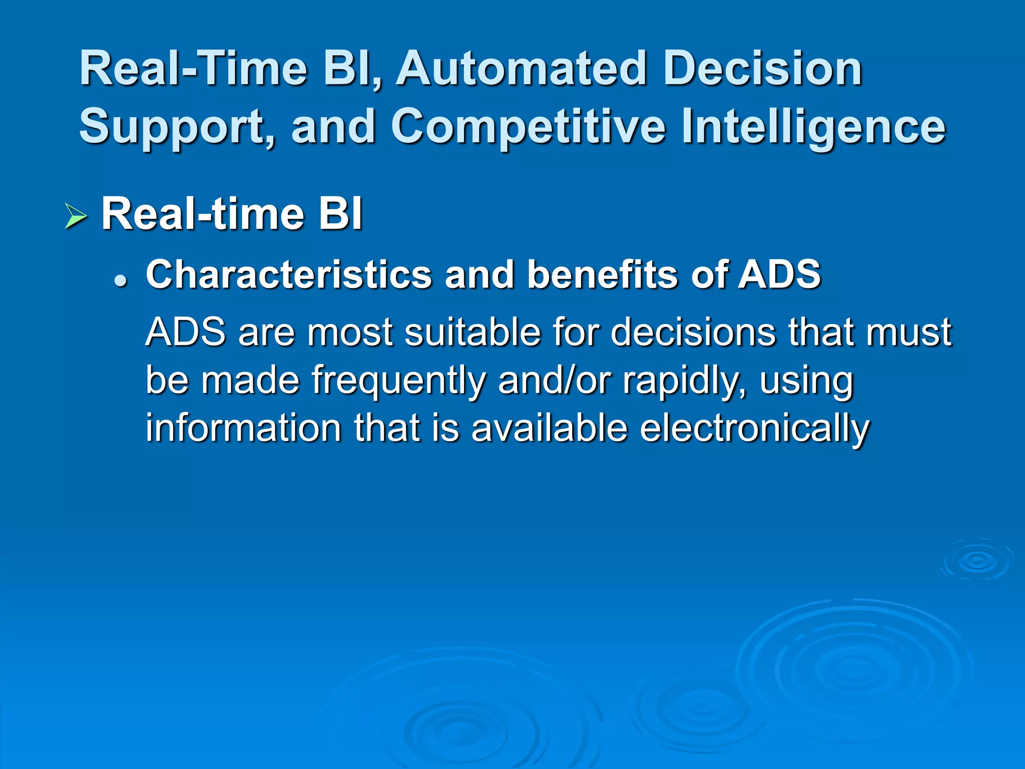 Real-Time BI, Automated Decision
Support, and Competitive Intelligence
 Real-time BI
 Characteristics and benefits of ADS
ADS are most suitable for decisions that must
be made frequently and/or rapidly, using
information that is available electronically
 