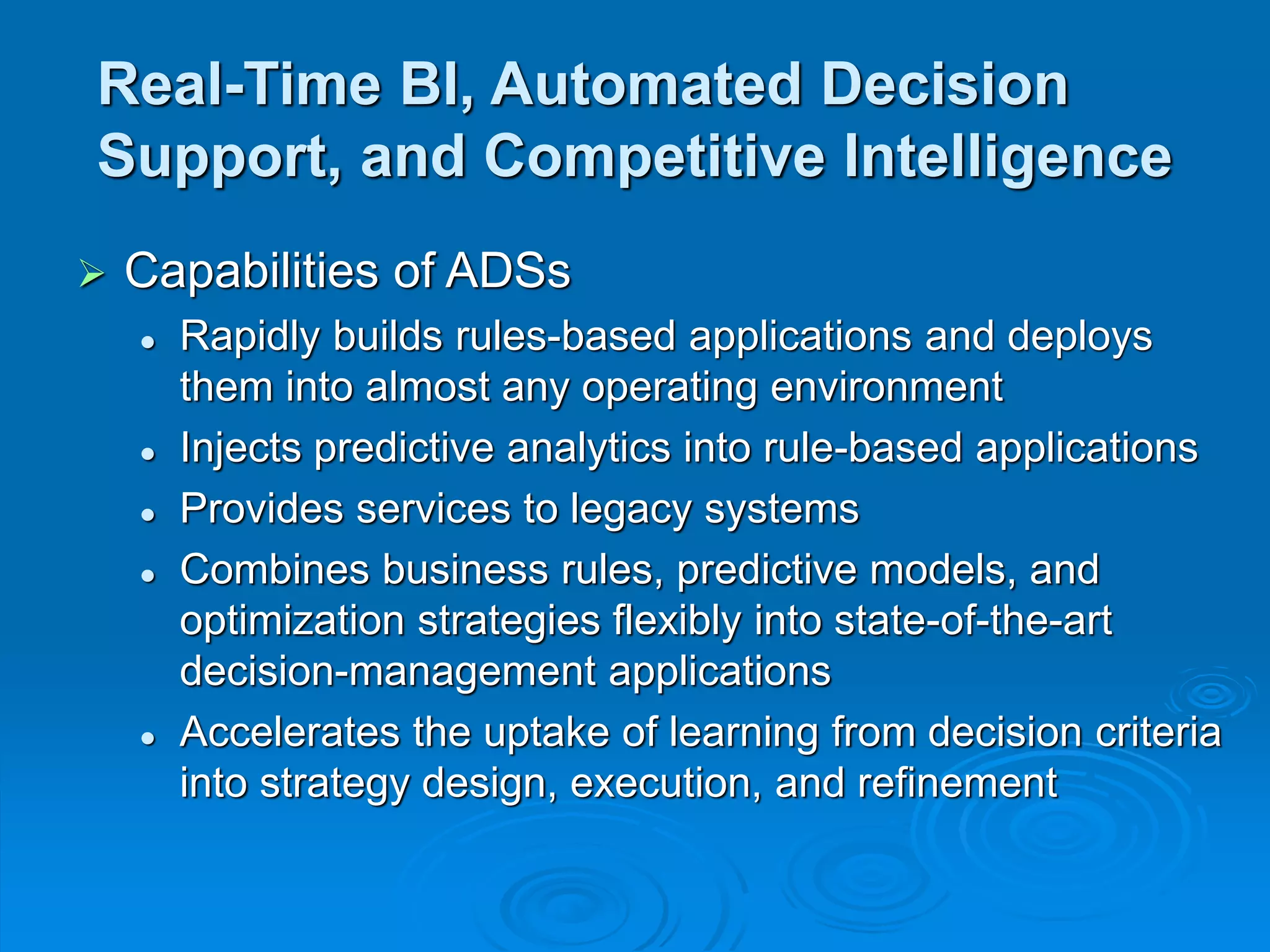 Real-Time BI, Automated Decision
Support, and Competitive Intelligence
 Capabilities of ADSs
 Rapidly builds rules-based applications and deploys
them into almost any operating environment
 Injects predictive analytics into rule-based applications
 Provides services to legacy systems
 Combines business rules, predictive models, and
optimization strategies flexibly into state-of-the-art
decision-management applications
 Accelerates the uptake of learning from decision criteria
into strategy design, execution, and refinement
 