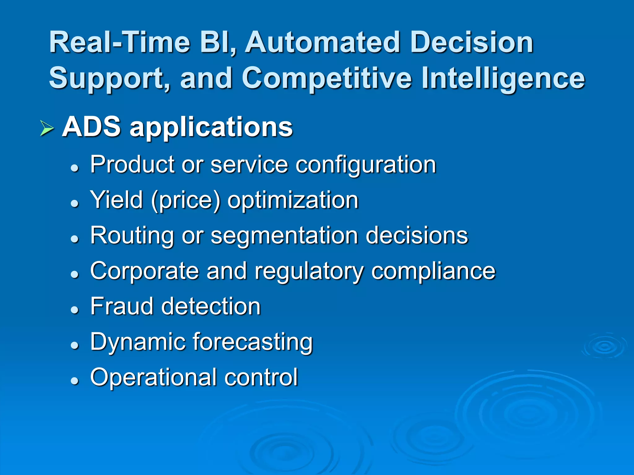 Real-Time BI, Automated Decision
Support, and Competitive Intelligence
 ADS applications
 Product or service configuration
 Yield (price) optimization
 Routing or segmentation decisions
 Corporate and regulatory compliance
 Fraud detection
 Dynamic forecasting
 Operational control
 