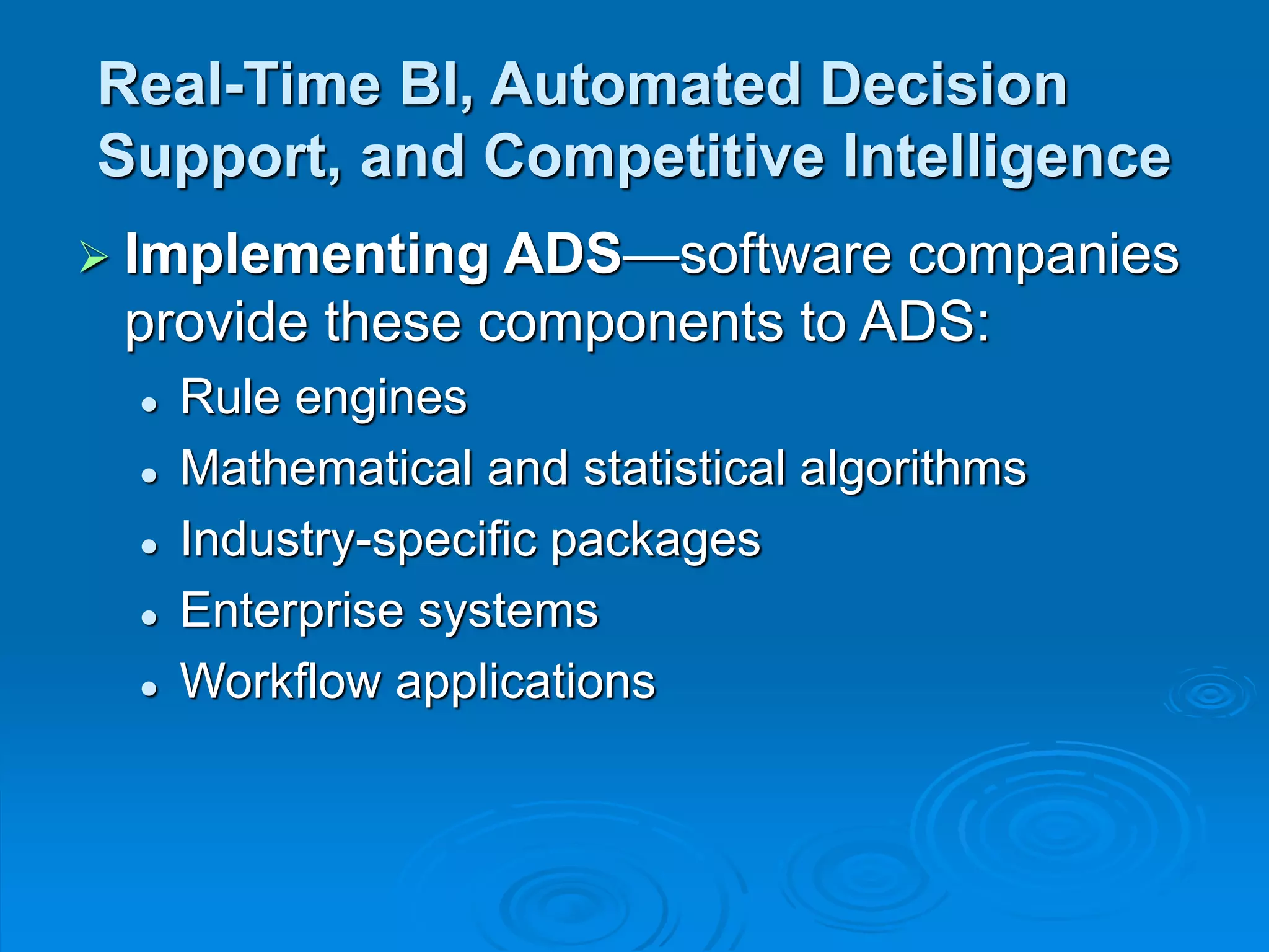 Real-Time BI, Automated Decision
Support, and Competitive Intelligence
 Implementing ADS—software companies
provide these components to ADS:
 Rule engines
 Mathematical and statistical algorithms
 Industry-specific packages
 Enterprise systems
 Workflow applications
 
