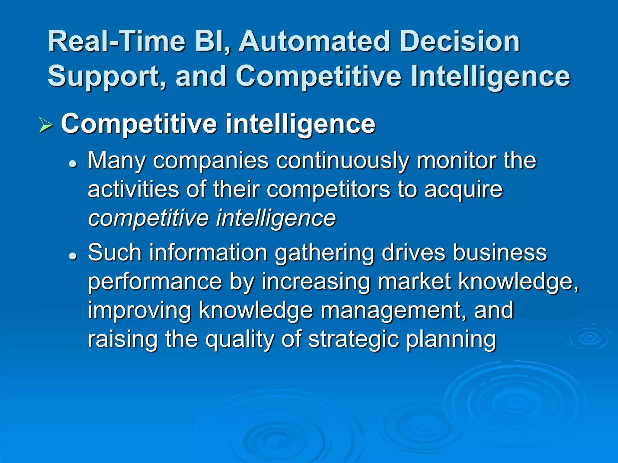 Real-Time BI, Automated Decision
Support, and Competitive Intelligence
 Competitive intelligence
 Many companies continuously monitor the
activities of their competitors to acquire
competitive intelligence
 Such information gathering drives business
performance by increasing market knowledge,
improving knowledge management, and
raising the quality of strategic planning
 
