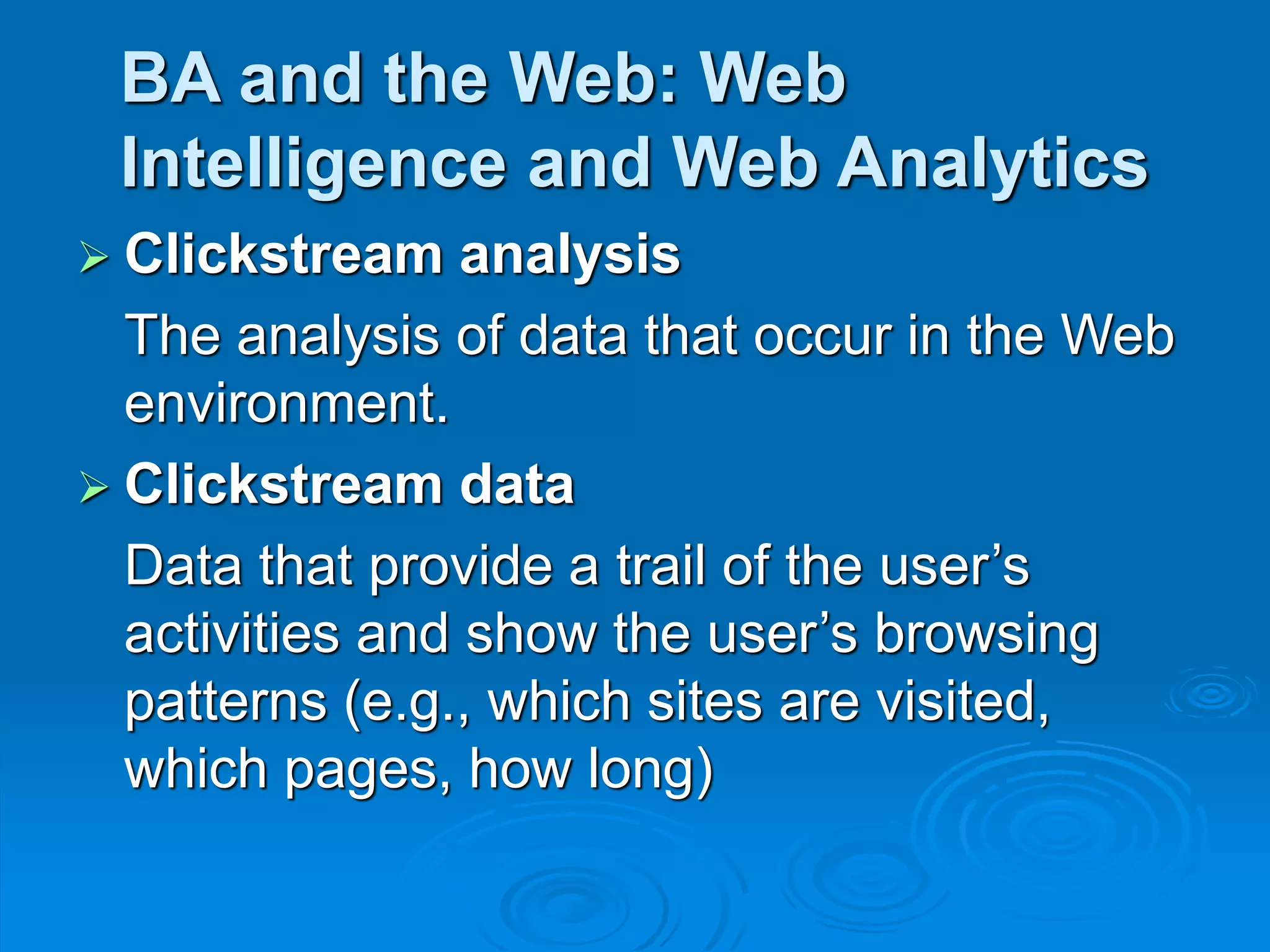 BA and the Web: Web
Intelligence and Web Analytics
 Clickstream analysis
The analysis of data that occur in the Web
environment.
 Clickstream data
Data that provide a trail of the user’s
activities and show the user’s browsing
patterns (e.g., which sites are visited,
which pages, how long)
 