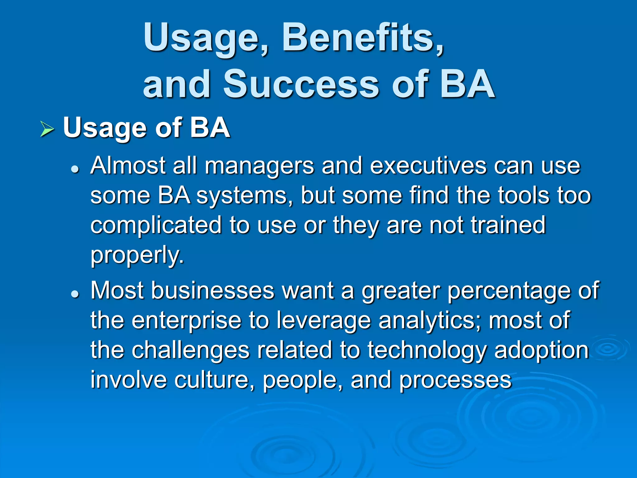 Usage, Benefits,
and Success of BA
 Usage of BA
 Almost all managers and executives can use
some BA systems, but some find the tools too
complicated to use or they are not trained
properly.
 Most businesses want a greater percentage of
the enterprise to leverage analytics; most of
the challenges related to technology adoption
involve culture, people, and processes
 