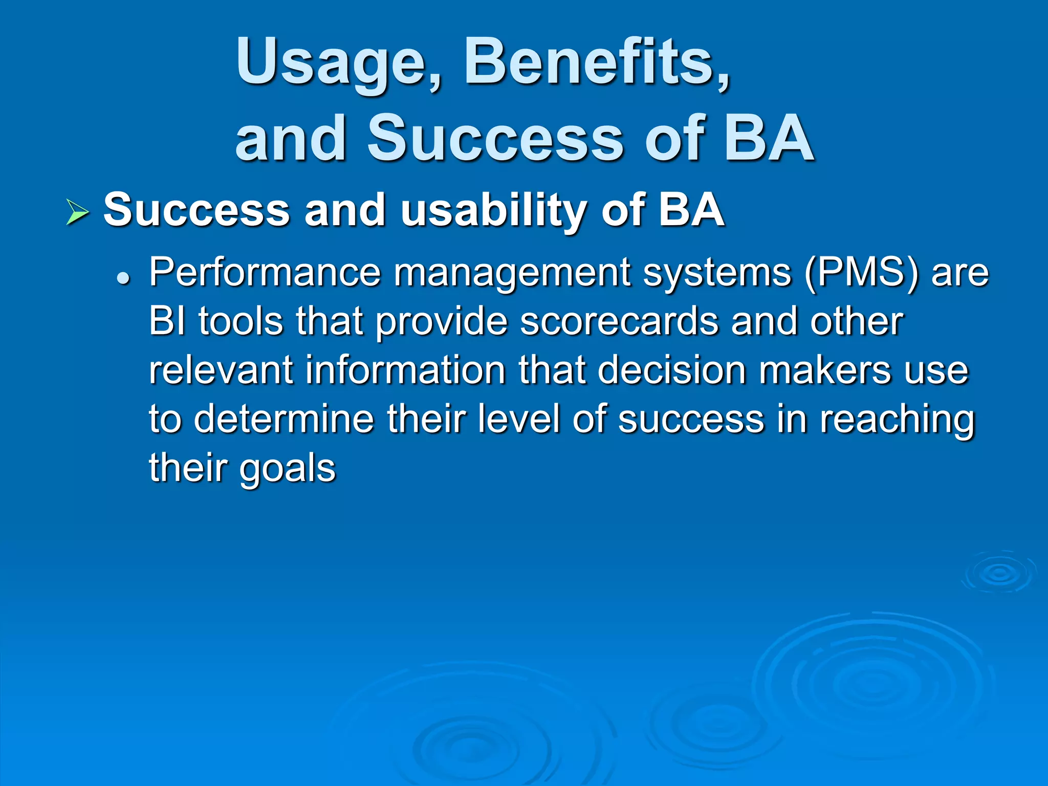 Usage, Benefits,
and Success of BA
 Success and usability of BA
 Performance management systems (PMS) are
BI tools that provide scorecards and other
relevant information that decision makers use
to determine their level of success in reaching
their goals
 