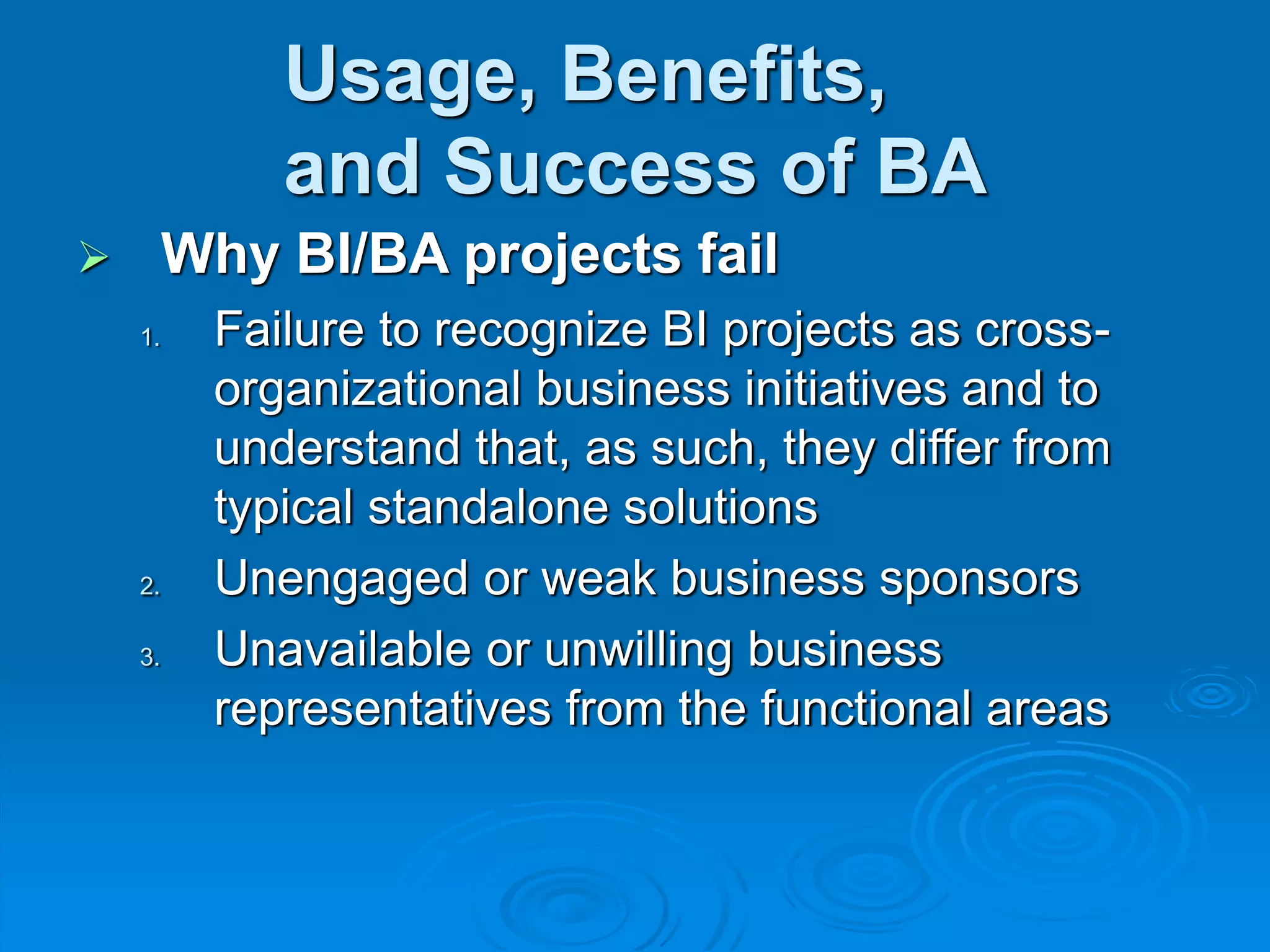 Usage, Benefits,
and Success of BA
 Why BI/BA projects fail
1. Failure to recognize BI projects as cross-
organizational business initiatives and to
understand that, as such, they differ from
typical standalone solutions
2. Unengaged or weak business sponsors
3. Unavailable or unwilling business
representatives from the functional areas
 