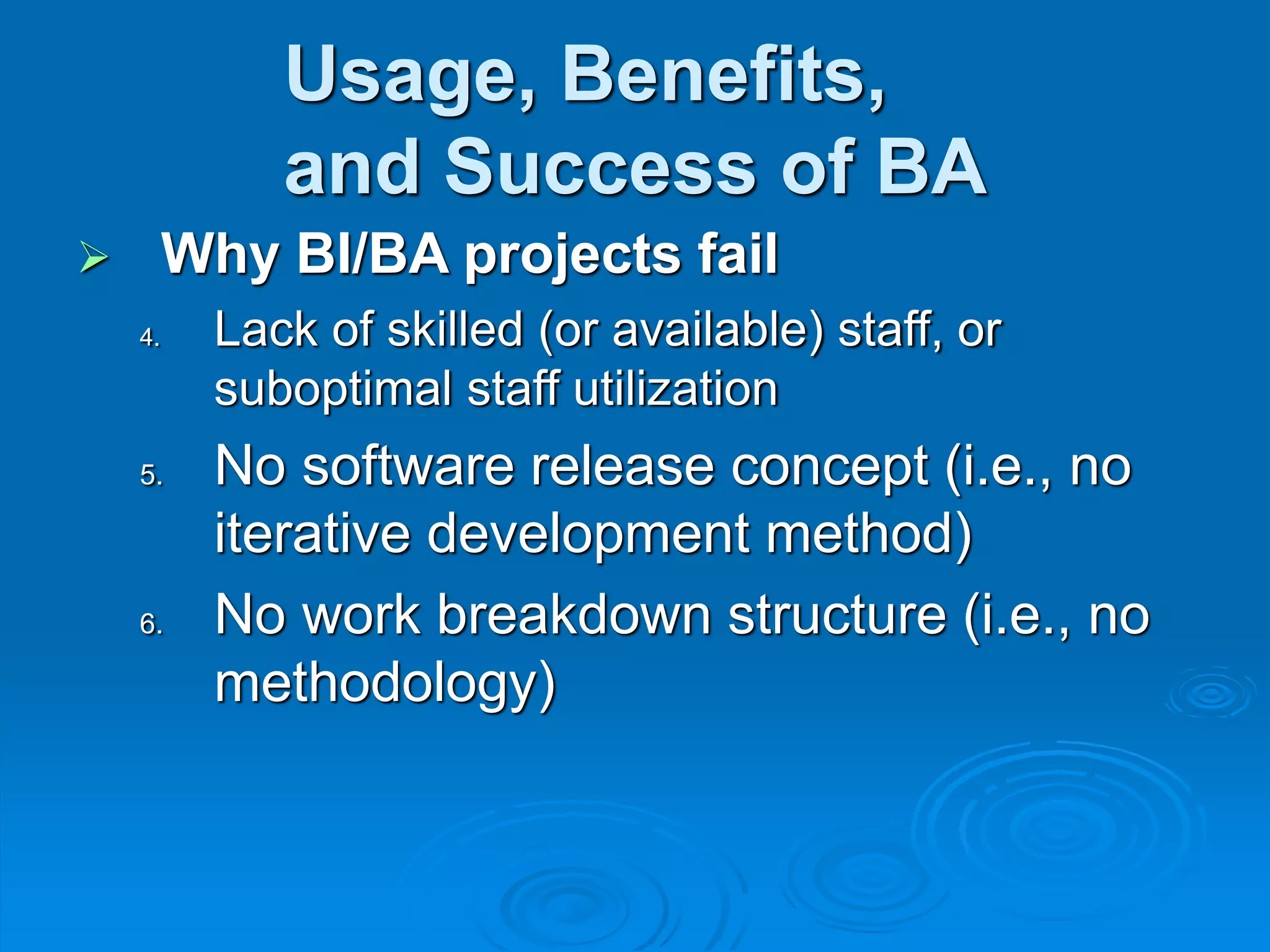 Usage, Benefits,
and Success of BA
 Why BI/BA projects fail
4. Lack of skilled (or available) staff, or
suboptimal staff utilization
5. No software release concept (i.e., no
iterative development method)
6. No work breakdown structure (i.e., no
methodology)
 