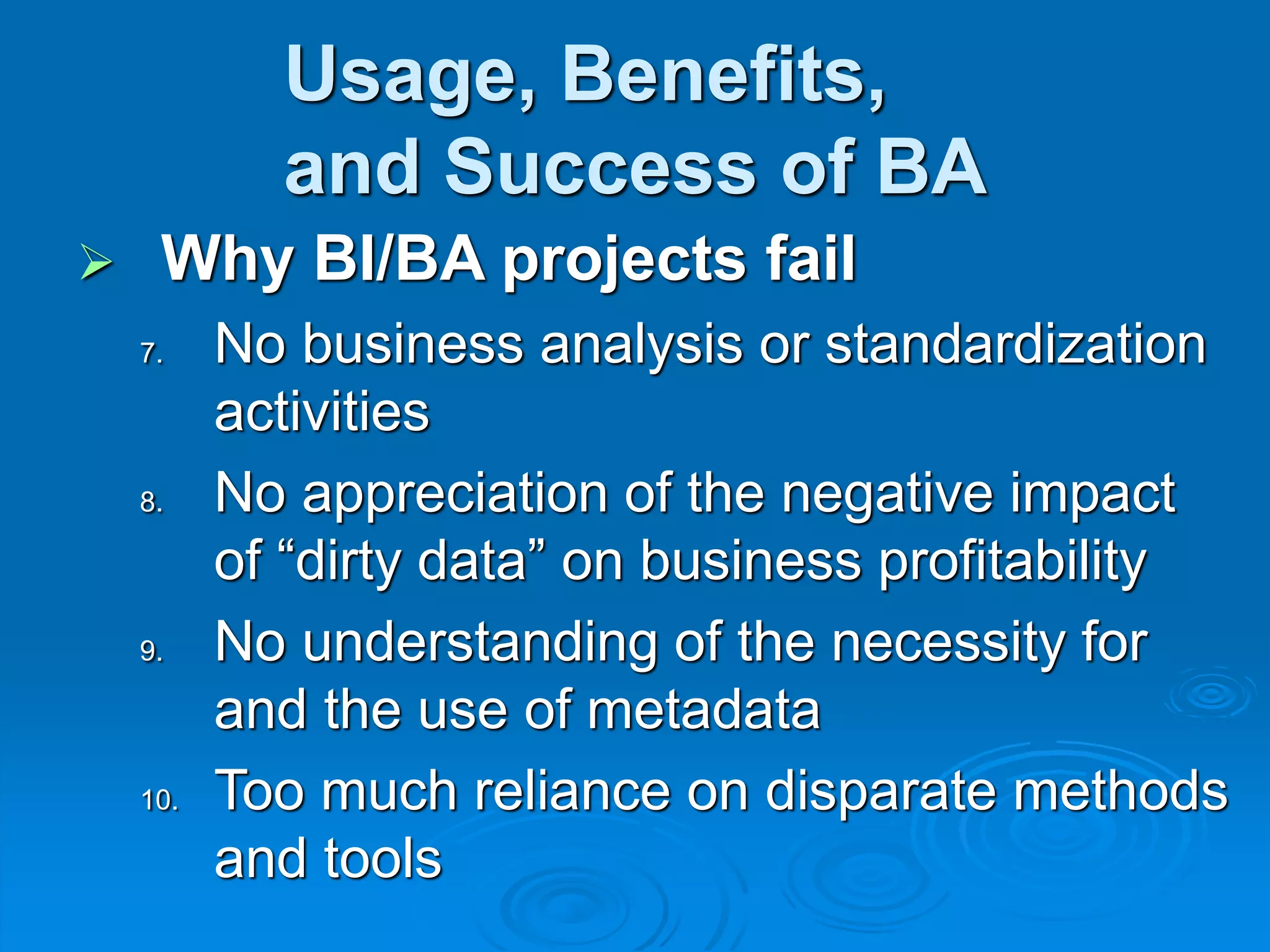 Usage, Benefits,
and Success of BA
 Why BI/BA projects fail
7. No business analysis or standardization
activities
8. No appreciation of the negative impact
of “dirty data” on business profitability
9. No understanding of the necessity for
and the use of metadata
10. Too much reliance on disparate methods
and tools
 