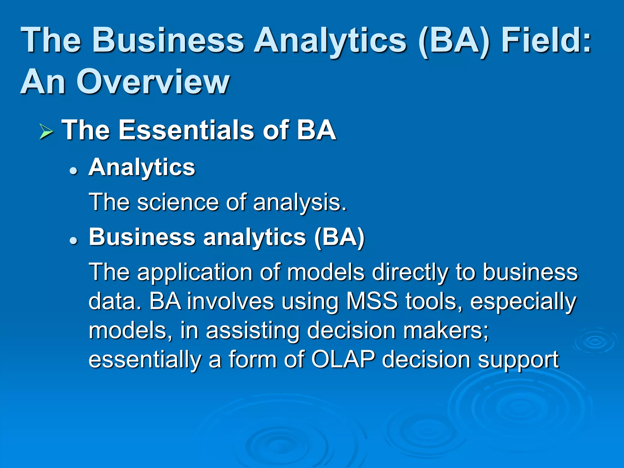 The Essentials of BA
 Analytics
The science of analysis.
 Business analytics (BA)
The application of models directly to business
data. BA involves using MSS tools, especially
models, in assisting decision makers;
essentially a form of OLAP decision support
The Business Analytics (BA) Field:
An Overview
 