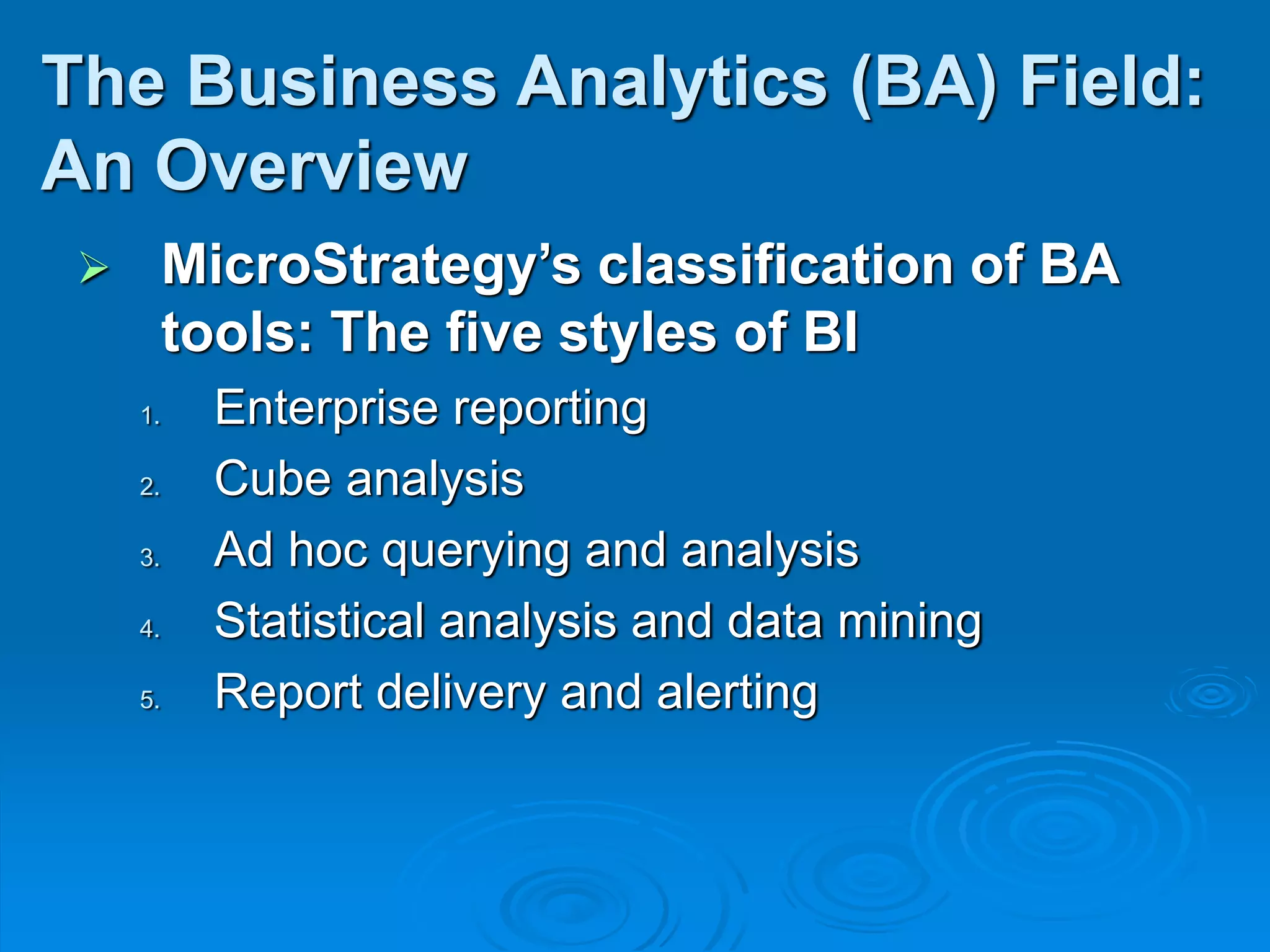  MicroStrategy’s classification of BA
tools: The five styles of BI
1. Enterprise reporting
2. Cube analysis
3. Ad hoc querying and analysis
4. Statistical analysis and data mining
5. Report delivery and alerting
The Business Analytics (BA) Field:
An Overview
 