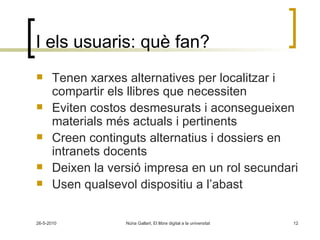 I els usuaris: què fan? Tenen xarxes alternatives per localitzar i compartir els llibres que necessiten Eviten costos desmesurats i aconsegueixen materials més actuals i pertinents Creen continguts alternatius i dossiers en intranets docents Deixen la versió impresa en un rol secundari Usen qualsevol dispositiu a l’abast 