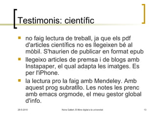Testimonis: científic no faig lectura de treball, ja que els pdf d'articles científics no es llegeixen bé al mòbil. S'haurien de publicar en format epub  llegeixo articles de premsa i de blogs amb Instapaper, el qual adapta les imatges. Es per l'iPhone.     la lectura pro la faig amb Mendeley. Amb aquest prog subratllo. Les notes les prenc amb emacs orgmode, el meu gestor global d'info.  