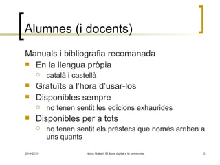 Alumnes (i docents) Manuals i bibliografia recomanada En la llengua pròpia  català i castellà Gratuïts a l’hora d’usar-los Disponibles sempre  no tenen sentit les edicions exhaurides Disponibles per a tots  no tenen sentit els préstecs que només arriben a uns quants 