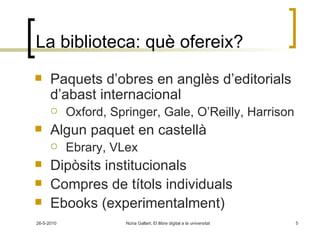 La biblioteca: què ofereix? Paquets d’obres en anglès d’editorials d’abast internacional Oxford, Springer, Gale, O’Reilly, Harrison Algun paquet en castellà Ebrary, VLex Dipòsits institucionals Compres de títols individuals Ebooks (experimentalment) 