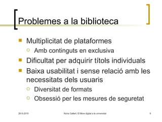 Problemes a la biblioteca Multiplicitat de plataformes Amb continguts en exclusiva Dificultat per adquirir títols individuals Baixa usabilitat i sense relació amb les necessitats dels usuaris Diversitat de formats Obsessió per les mesures de seguretat 