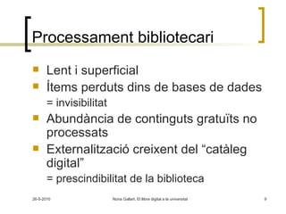 Processament bibliotecari Lent i superficial Ítems perduts dins de bases de dades = invisibilitat Abundància de continguts gratuïts no processats Externalització creixent del “catàleg digital” = prescindibilitat de la biblioteca 