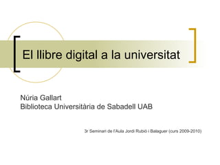 El llibre digital a la universitat Núria Gallart Biblioteca Universitària de Sabadell UAB 3r Seminari de l’Aula Jordi Rubió i Balaguer (curs 2009-2010) 