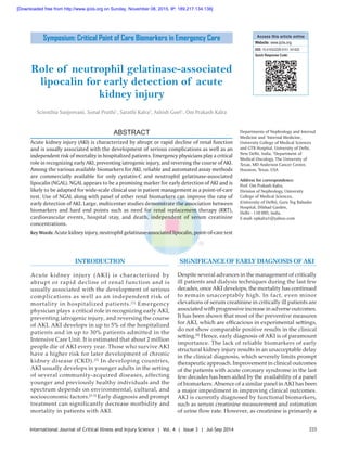 223International Journal of Critical Illness and Injury Science | Vol. 4 | Issue 3 | Jul-Sep 2014
Role of neutrophil gelatinase‑associated
lipocalin for early detection of acute
kidney injury
Scienthia Sanjeevani, Sonal Pruthi1
, Sarathi Kalra2
, Ashish Goel1
, Om Prakash Kalra
Departments of Nephrology and Internal
Medicine and 1
Internal Medicine,
University College of Medical Sciences
and GTB Hospital, University of Delhi,
New Delhi, India, 2
Department of
Medical Oncology, The University of
Texas, MD Anderson Cancer Center,
Houston, Texas, USA
Address for correspondence:
Prof. Om Prakash Kalra,
Division of Nephrology, University
College of Medical Sciences,
(University of Delhi), Guru Teg Bahadur
Hospital, Dilshad Garden,
Delhi ‑ 110 095, India.
E‑mail: opkalra1@yahoo.com
ABSTRACT
Acute kidney injury (AKI) is characterized by abrupt or rapid decline of renal function
and is usually associated with the development of serious complications as well as an
independent risk of mortality in hospitalized patients. Emergency physicians play a critical
role in recognizing early AKI, preventing iatrogenic injury, and reversing the course of AKI.
Among the various available biomarkers for AKI, reliable and automated assay methods
are commercially available for only cystatin‑C and neutrophil gelatinase‑associated
lipocalin (NGAL). NGAL appears to be a promising marker for early detection of AKI and is
likely to be adapted for wide‑scale clinical use in patient management as a point‑of‑care
test. Use of NGAL along with panel of other renal biomarkers can improve the rate of
early detection of AKI. Large, multicenter studies demonstrate the association between
biomarkers and hard end points such as need for renal replacement therapy (RRT),
cardiovascular events, hospital stay, and death, independent of serum creatinine
concentrations.
Key Words: Acute kidney injury, neutrophil gelatinase-associated lipocalin, point-of-care test
INTRODUCTION
Acute kidney injury (AKI) is characterized by
abrupt or rapid decline of renal function and is
usually associated with the development of serious
complications as well as an independent risk of
mortality in hospitalized patients.[1]
Emergency
physician plays a critical role in recognizing early AKI,
preventing iatrogenic injury, and reversing the course
of AKI. AKI develops in up to 5% of the hospitalized
patients and in up to 30% patients admitted in the
Intensive Care Unit. It is estimated that about 2 million
people die of AKI every year. Those who survive AKI
have a higher risk for later development of chronic
kidney disease (CKD).[2]
In developing countries,
AKI usually develops in younger adults in the setting
of several community‑acquired diseases, affecting
younger and previously healthy individuals and the
spectrum depends on environmental, cultural, and
socioeconomic factors.[2‑5]
Early diagnosis and prompt
treatment can significantly decrease morbidity and
mortality in patients with AKI.
SIGNIFICANCE OF EARLY DIAGNOSIS OF AKI
Despite several advances in the management of critically
ill patients and dialysis techniques during the last few
decades, onceAKI develops, the mortality has continued
to remain unacceptably high. In fact, even minor
elevations of serum creatinine in critically ill patients are
associated with progressive increase in adverse outcomes.
It has been shown that most of the preventive measures
for AKI, which are efficacious in experimental settings,
do not show comparable positive results in the clinical
setting.[6]
Hence, early diagnosis of AKI is of paramount
importance. The lack of reliable biomarkers of early
structural kidney injury results in an unacceptable delay
in the clinical diagnosis, which severely limits prompt
therapeutic approach. Improvement in clinical outcomes
of the patients with acute coronary syndrome in the last
few decades has been aided by the availability of a panel
of biomarkers.Absence of a similar panel inAKI has been
a major impediment in improving clinical outcomes.
AKI is currently diagnosed by functional biomarkers,
such as serum creatinine measurement and estimation
of urine flow rate. However, as creatinine is primarily a
Access this article online
Website: www.ijciis.org
DOI: 10.4103/2229-5151.141420
Quick Response Code:
Symposium: Critical Point of Care Biomarkers in Emergency Care
[Downloaded free from http://www.ijciis.org on Sunday, November 08, 2015, IP: 189.217.134.138]
 