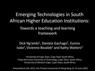 Emerging Technologies in South
African Higher Education Institutions:
       Towards a teaching and learning
                 framework

      Dick Ng’ambi1, Daniela Gachago2, Eunice
    Ivala2, Vivienne Bozalek3 and Kathy Watters3

             1University of Cape Town, Cape Town South Africa
     2Cape Pennisula University of Technology, Cape Town, South Africa
           3University of Western Cape, Cape Town, South Africa



 Presented at ICEL 2012, the Chinese University of Hong Kong 21-22 June 2012
 