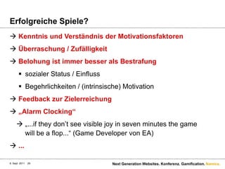 ErfolgreicheSpiele?Kenntnis und Verständnis der MotivationsfaktorenÜberraschung / ZufälligkeitBelohungistimmerbesseralsBestrafungsozialer Status / EinflussBegehrlichkeiten / (intrinsische) MotivationFeedback zur Zielerreichung„Alarm Clocking“„...iftheydon’tseevisiblejoy in sevenminutesthegame will be a flop...“ (Game Developer von EA)...6. Sept. 2011Next Generation Websites. Konferenz. Gamification.29