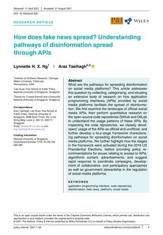 Received: 11 April 2021 | Accepted: 21 August 2021
DOI: 10.1002/poi3.268
R E S E A R C H A R T I C L E
How does fake news spread? Understanding
pathways of disinformation spread
through APIs
Lynnette H. X. Ng1
| Araz Taeihagh2,3
1
Institute for Software Research, Carnegie
Mellon University, Pittsburgh,
Pennsylvania, USA
2
Lee Kuan Yew School of Public Policy,
National University of Singapore, Singapore
3
Centre for Trusted Internet and Community,
National University of Singapore, Singapore
Correspondence
Araz Taeihagh, Lee Kuan Yew School of
Public Policy, National University of
Singapore, 469B Bukit Timah, Rd, Li Ka
Shing Bldg, Level 2, #02‐10, 259771,
Singapore.
Email: spparaz@nus.edu.sg and
araz.taeihagh@new.oxon.org
Funding information
National University of Singapore,
Grant/Award Number: CTIC R‐728‐109‐
002‐290
Abstract
What are the pathways for spreading disinformation
on social media platforms? This article addresses
this question by collecting, categorising, and situating
an extensive body of research on how application
programming interfaces (APIs) provided by social
media platforms facilitate the spread of disinforma-
tion. We ﬁrst examine the landscape of ofﬁcial social
media APIs, then perform quantitative research on
the open‐source code repositories GitHub and GitLab
to understand the usage patterns of these APIs. By
inspecting the code repositories, we classify devel-
opers' usage of the APIs as ofﬁcial and unofﬁcial, and
further develop a four‐stage framework characteris-
ing pathways for spreading disinformation on social
media platforms. We further highlight how the stages
in the framework were activated during the 2016 US
Presidential Elections, before providing policy re-
commendations for issues relating to access to APIs,
algorithmic content, advertisements, and suggest
rapid response to coordinate campaigns, develop-
ment of collaborative, and participatory approaches
as well as government stewardship in the regulation
of social media platforms.
K E Y W O R D S
application programming interface, code repositories,
disinformation, fake news, platforms, social media
policy internet. 2021;1–26. wileyonlinelibrary.com/journal/poi3 | 1
This is an open access article under the terms of the Creative Commons Attribution License, which permits use, distribution and
reproduction in any medium, provided the original work is properly cited.
© 2021 The Authors. Policy & Internet published by Wiley Periodicals LLC on behalf of Policy Studies Organization.
 