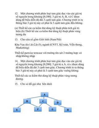 12. Một chương trình phân loại tam giác đọc vào các giá trị
số nguyên trong khoảng [0,100]. 3 giá trị A, B, và C được
dùng để biểu diễn độ dài 3 cạnh tam giác. Chương trình in ra
thông báo 3 giá trị này có phải là 3 cạnh tam giác đều không.
(a) Thiết kế các ca kiểm thử dùng kỹ thuật phân tích giá trị
biên (b) Thiết kế các ca kiểm thử dùng kỹ thuật phân vùng
tương đư
13. Cho cửa sổ gồm Giới tính (Nam/Nữ)
Khu Vực (kv1,kv2,kv3), ngành (CNTT, Kế toán, Viễn thong,
Marketting)
Thiết kế parwise testcase với trường tên xét 2 trường hợp: có
nhập/không nhập
14. Một chương trình phân loại tam giác đọc vào các giá trị
số nguyên trong khoảng [0,200]. 3 giá trị a, b, và c được dùng
để biểu diễn độ dài 3 cạnh tam giác. Chương trình in ra thông
báo 3 giá trị này có phải là 3 cạnh tam giác vuông không.
Thiết kế các ca kiểm thử dùng kỹ thuật phân vùng tương
đương.
15. Cho sơ đồ gọi như bên dưới
B	
   C	
  
D	
  
E	
   F	
   G	
   H	
  
A	
  
 