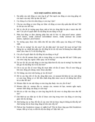 MÁY ĐIỆN KHÔNG ĐỒNG BỘ
1. Hai phần của một động cơ cảm ứng là gì? Hai mạch của động cơ cảm ứng giống với
các mạch của máy biến áp như thế nào?
2. Các thông số cơ bản trên nhãn động cơ cảm ứng 3 pha?
3. Cấu tạo của động cơ rotor lồng sóc khác với động cơ rotor dây quấn như thế nào? Mô
tả cấu tạo của mỗi loại.
4. Mô tả vắn tắt từ trường quay được sinh ra bởi các dòng điện ba pha ở stator như thế
nào? Các yếu tố quyết định tốc độ đồng bộ của động cơ là gì?
5. Phân loại động cơ theo phương pháp làm mát & bảo vệ: drip-proof motor, splash-
proof motors, totally enclosed nonventilated motors, totally enclosed fan cooled
motors, explosion proof motors
6. Từ trường quay được đảo chiều như thế nào (đảo chiều quay của động cơ)? Chứng
minh.
7. Tốc độ từ trường? tốc độ rotor? tốc độ định mức? độ trượt? độ trượt tới hạn? Khi
không tải, sự chênh lệch giữa tốc độ đồng bộ & tốc độ rotor là khoảng bao nhiêu phần
trăm? (less than 0,1% tốc độ đồng bộ).
8. Các yếu tố quyết định tốc độ đồng bộ của động cơ là gì?
9. Mô tả vắn tắt momen được sinh ra trong động cơ cảm ứng như thế nào? Chiều quay
của rotor cùng hay ngược chiều quay của từ trường?
10. Tại sao tốc độ của một động cơ cảm ứng chậm hơn tốc độ của từ trường? Sự khác biệt
khi gọi tốc độ đồng bộ và tốc độ rotor?
11. Chỉ ra tại sao tần số rotor bằng độ trượt nhân với tần số stator. Tần số rotor bằng gì
khi rotor đứng yên nhưng stator được cấp điện.
12. Trở kháng của rotor ảnh hưởng gì vào độ trượt?
13. Mô tả các thay đổi về tốc độ, dòng điện rotor, và moment khi thêm tải vào một động
cơ cảm ứng. Động cơ có thể điều chỉnh dòng điện stator của nó với những thay đổi ở
tải cơ như thế nào?
14. Momen điện từ của một động cơ cảm ứng phụ thuộc vào các yếu tố nào?
15. Momen điện từ, momen đầu ra, momen cản, momen tới hạn, momen ngắn mạch,
momen khởi động của động cơ cảm ứng?
16. Khi tải cơ đặt vào động cơ cảm ứng tăng thì tốc độ rotor và dòng điện rotor như thế
nào?
17. Giải thích tại sao điện áp và tần số được cảm ứng trong rotor của động cơ cảm ứng
giảm khi tốc độ tăng.
18. Ảnh hưởng của sự thay đổi tần số của rotor khi tải được tăng từ không tải đến đầy tải?
Ảnh hưởng khi tải được tăng đáng kể trên mức đầy tải?
19. Pull-out hay breakdown torque có nghĩa là gì? Nếu tải được tăng qua khỏi breakdown
torque, điều gì sẽ xảy ra đến tốc độ của động cơ? (đặc tính cơ)
 