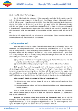 5
DAINAM Securities | Báo cáo Triển vọng Ngành Ô tô 2016
www.dnse.com.vn Vui lòng xem khuyến nghị ở cuối báo cáo này |
Sức ép ô tô nhập khẩu từ Thái Lan tăng cao
Cho dù nhập khẩu ô tô cả nước trong 5 tháng qua sụt giảm so với cùng kz năm ngoái, nhưng nhập
khẩu ô từ Thái Lan trong thời gian này đã tăng rất mạnh. Theo Tổng cục Hải quan, nhập khẩu ô tô nguyên
chiếc từ Thái Lan trong 5 tháng đầu năm lên tới 12.500 chiếc, tăng 50,8% so với cùng kz năm ngoái, trong
đó nhập đến 9.340 xe ô tô tải, tăng 41,7% so với cùng kz năm ngoái. Với tình hình nhập khẩu ô tô nguyên
chiếc tăng cao, Thái Lan đã vượt Hàn Quốc, Trung Quốc và Ấn Độ để trở thành thị trường lớn nhất cung cấp
ô tô nguyên chiếc cho Việt Nam trong 5 tháng qua. Trong khi đó, kết thúc năm 2015, nước này mới chỉ
đứng thứ tư trong số các quốc gia cung cấp xe cho thị trường Việt Nam, sau Trung Quốc, Hàn Quốc và Ấn
Độ.
Điều này cho thấy, sức ép nhập khẩu ô tô từ Thái Lan đối với thị trường ô tô trong nước ngày càng cận kề
hơn khi thuế nhập khẩu từ khu vực ASEAN đang giảm dần.
3.TRIỂN VỌNG NGÀNH Ô TÔ
Theo nhận định của Hiệp hội các nhà sản xuất ô tô Việt Nam (VAMA), thị trường sẽ tiếp tục tăng
nhờ kinh tế tăng trưởng và sự nỗ lực của Chính phủ trong việc giữ ổn định chính sách. Vì vậy, VAMA dự
đoán thị trường năm nay sẽ là 260.000 xe, tăng 10% so với năm 2015. Dự báo thị trường ô tô sẽ tiếp tục
tăng nhưng khó đạt mức tăng trưởng cao như năm 2015, trong đó triển vọng cho tiêu thụ ô tô con là khả
quan và tăng trưởng tiêu thụ xe tải sẽ chững lại đáng kể so với mức tăng mạnh của năm 2015. Các yếu tố
chính tác động lên mức tiêu thụ xe ô tô bao gồm:
(1) Sự đi lên của nền kinh tế và thu nhập đầu người, cùng với chính sách lãi suất vẫn ở mức thấp
giúp nâng cao khả năng tiêu thụ xe ô tô của người dân
(2) Các chính sách thuế hỗ trợ xe lắp ráp trong nước và xe ô tô nhập khẩu từ khu vực ASEAN.
Triển vọng tiêu thụ xe con là khả quan, đặc biệt là xe lắp ráp trong nước do chính sách thuế thay
đổi làm tăng giá xe ô tô nhập khẩu, ngoại trừ khu vực ASEAN là động lực cho sức tiêu thụ xe ô tô lắp ráp
trong nước. Và quan trọng hơn, những dòng xe dưới 9 chỗ ngồi lắp ráp trong nước hiện nay chủ yếu là
dòng xe phổ thông có động cơ từ 2L trở xuống. Trong khi đó, theo biểu thuế tiêu thụ đặc biệt mới áp dụng
từ 1/7/2016, dòng xe này sẽ có lộ trình giảm thuế khá nhiều giúp giá của một số dòng xe sẽ giảm đáng kể.
Tăng trưởng tiêu thụ của thị trường xe tải chững lại trong năm 2016, do:
(1) Động lực từ việc chênh lệch cung cầu vận tải dưới áp lực của quy định siết tải trọng sẽ dần đi
vào mức cân bằng
(2) Chính sách thuế nhập khẩu và thuế tiêu thụ đặc biệt thay đổi làm giá xe nhập khẩu không còn
hấp dẫn như trước.
Động lực cho sức tiêu thụ xe tải trong năm 2016 sẽ đến từ nhu cầu thay xe hết niên hạn sử dụng.
Theo Cục Đăng kiểm Việt Nam, có 19,000 xe tải sẽ hết niên hạn sử dụng trong năm 2016, tăng mạnh từ
mức 15,00 xe của năm 2015.
Trong dài hạn, ngành sản xuất ô tô còn phải đối mặt với nhiều thử thách, khi các hiệp ước
thương mại đưa thuế nhập khẩu xe ô tô về 0%. Cụ thể, thuế nhập khẩu xe nguyên chiếc từ khu vực ASEAN
sẽ giảm về 0% năm 2018, và từ các quốc gia WTO sẽ giảm từ 70% về 47% năm 2019. Trong khi đó, doanh
nghiệp lắp ráp ô tô trong nước hiện còn phụ thuộc vào sự bảo trợ của Nhà nước.
 