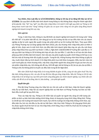 7
DAINAM Securities | Báo cáo Triển vọng Ngành Ô tô 2016
www.dnse.com.vn Vui lòng xem khuyến nghị ở cuối báo cáo này |
Tuy nhiêm, theo Luật đầu tư số 67/2014/QH13, thông tư 20 này sẽ tự động hết hiệu lực kể từ
1/7/2016. Các quy định về điều kiện kinh doanh trong thông tư nếu không được nâng lên thành nghị định
sẽ bị xóa bỏ. Việc “bỏ” hay “giữ” các điều kiện nhập khẩu ô tô dưới 9 chỗ ngồi quy định tại Thông tư 20
đang được tranh luận khá “nóng” không chỉ giữa các cơ quan chức năng mà còn giữa cộng đồng doanh
nghiệp kinh doanh trong lĩnh vực này:
Kiến nghị bỏ:
Trong 5 năm thực hiện, thông tư này đã khiến các doanh nghiệp kinh doanh ô tô trong nước “sống
dở chết dở” vì bị phân biệt đối xử, làm tăng giá xe tại thị trường nội địa và tạo điều kiện cho các doanh
nghiệp và đại l{ nước ngoài độc quyền trong việc phân phối xe tại thị trường Việt Nam. Theo quan điểm
của Phòng Thương mại và Công nghiệp Việt Nam (VCCI), yêu cầu thương nhân nhập khẩu phải có thêm 2
giấy tờ trên, được xem là một hình thức của điều kiện kinh doanh (phải đáp ứng các yêu cầu mới được
phép nhập khẩu) theo quy định tại khoản 7, Điều 2, Nghị định 118/2015/NĐ-CP hướng dẫn Luật đầu tư. Vì
vậy quy định tạo thông tư 20 là không phù hợp với yêu cầu tạo Điều 7, Luật đầu tư về loại văn bản được
phép quy định về điều kiện kinh doanh. Hơn nữa yêu cầu phải có giấy ủy quyền chính hãng có thể tạo ra ưu
thế cho một số thương nhân đã có giấy ủy quyền. Trong khi đó, những thương nhân khác không có giấy tờ
này, muốn được tiếp tục kinh doanh ô tô nhập khẩu phải mua một khâu trung gian. Điều này làm méo mó
cạnh tranh giữa các nhóm thương nhân, mặc khác cũng khiến người tiêu dùng phải trả giá cao hơn cho các
sản phẩm nhập khẩu này. Với những vấn đề này, VCCI đề nghị, bãi bỏ thông tư 20, bỏ các yêu cầu tại Điều 1
Thông tư đó chứ không phải là chuyển các điều kiện trong đó lên Nghị định.
Đến năm 2018 thuế nhập khẩu ô tô trong ASEAN sẽ giảm về 0%, cùng với việc giảm thuế Tiêu thụ
đặc biệt những dòng xe nhỏ, các yếu tố này đã thúc đẩy gia tăng nhập khẩu. Nếu bỏ Thông tư 20 thì việc
nhập khẩu ô tô sẽ tăng ồ ạt, tạo thế cạnh tranh công bằng giữa các nhóm doanh nghiệp, tuy nhiên vẫn còn
nhiều vấn đề về cơ sở hạ tầng, bảo trì, bảo dưỡng ….còn phải giải quyết.
Quyết tâm giữ:
Phía Bộ Công Thương cũng như Hiệp hội các nhà sản xuất xe Việt Nam, Hiệp hội Doanh nghiệp
châu Âu tại Việt Nam, Hiệp hội các doanh nghiệp Đức tại Việt Nam và Phòng Thương mại Đức tại Việt
Nam đều muốn giữ lại quy định này.
Theo các hiệp hội này, Thông tư 20 nhằm bảo vệ quyền lợi người tiêu dùng về chất lượng sản
phẩm và dịch vụ bảo hành bảo dưỡng chính hãng; được sử dụng phụ tùng chính hãng. Đồng thời, Thông
tư 20 đã tạo môi trường kinh doanh lành mạnh, hạn chế thị trường ô tô nhập khẩu không chính thức, tạo
điều kiện thu hút các nhà đầu tư lâu dài tại Việt Nam. Việc thực hiện Thông tư 20 cũng giúp Chính phủ
thu được nguồn thuế lớn hơn từ các nhà nhập khẩu chính hãng, thay vì thất thu thuế vào thị trường ô tô
nhập khẩu không chính hãng.
 