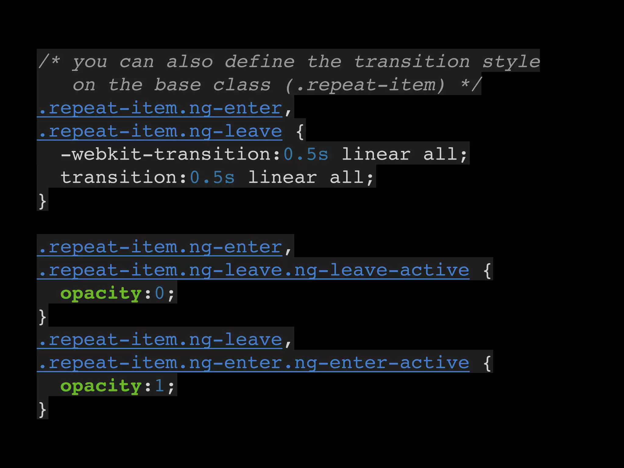 7
/* you can also define the transition style
on the base class (.repeat-item) */
.repeat-item.ng-enter,
.repeat-item.ng-leave {
-webkit-transition:0.5s linear all;
transition:0.5s linear all;
}
.repeat-item.ng-enter,
.repeat-item.ng-leave.ng-leave-active {
opacity:0;
}
.repeat-item.ng-leave,
.repeat-item.ng-enter.ng-enter-active {
opacity:1;
}
 