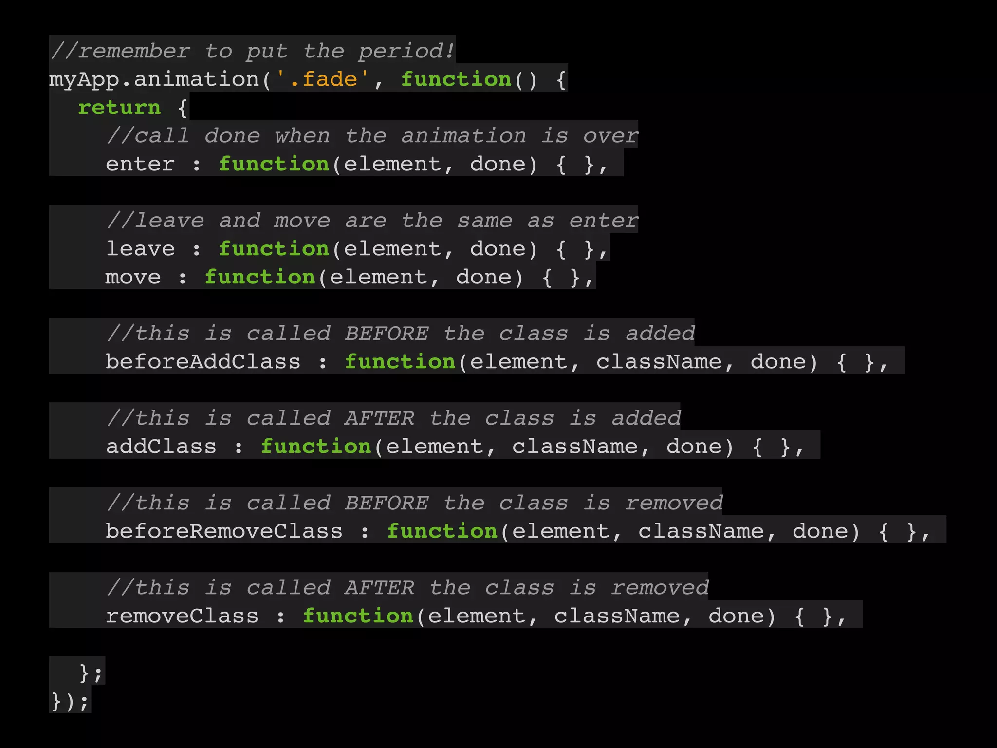 9
//remember to put the period!
myApp.animation('.fade', function() {
return {
//call done when the animation is over
enter : function(element, done) { },
//leave and move are the same as enter
leave : function(element, done) { },
move : function(element, done) { },
//this is called BEFORE the class is added
beforeAddClass : function(element, className, done) { },
//this is called AFTER the class is added
addClass : function(element, className, done) { },
//this is called BEFORE the class is removed
beforeRemoveClass : function(element, className, done) { },
//this is called AFTER the class is removed
removeClass : function(element, className, done) { },
};
});
 