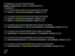 9
//remember to put the period!
myApp.animation('.fade', function() {
return {
//call done when the animation is over
enter : function(element, done) { },
//leave and move are the same as enter
leave : function(element, done) { },
move : function(element, done) { },
//this is called BEFORE the class is added
beforeAddClass : function(element, className, done) { },
//this is called AFTER the class is added
addClass : function(element, className, done) { },
//this is called BEFORE the class is removed
beforeRemoveClass : function(element, className, done) { },
//this is called AFTER the class is removed
removeClass : function(element, className, done) { },
};
});
 