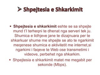  Shpejtesia e shkarkimit eshte se sa shpejte
mund t’I terheqni te dhenat nga serveri tek ju.
Shumica e lidhjeve jane te dizajnuara per te
shkarkuar shume me shpejte se ato te ngarkimit
meqenese shumica e aktivitetit me internet,si
ngarkimi i faqeve te Web ose transmetimi i
videove, perbehet nga shkarkim.
 Shpejtesia e shkarkimit matet me megabit per
sekonde (Mbps).
 