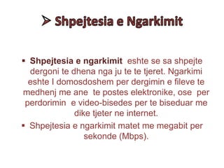  Shpejtesia e ngarkimit eshte se sa shpejte
dergoni te dhena nga ju te te tjeret. Ngarkimi
eshte I domosdoshem per dergimin e fileve te
medhenj me ane te postes elektronike, ose per
perdorimin e video-bisedes per te biseduar me
dike tjeter ne internet.
 Shpejtesia e ngarkimit matet me megabit per
sekonde (Mbps).
 