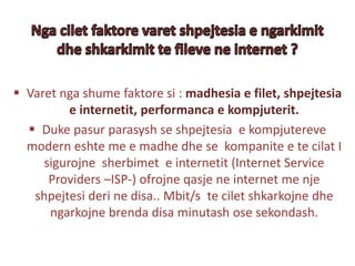  Varet nga shume faktore si : madhesia e filet, shpejtesia
e internetit, performanca e kompjuterit.
 Duke pasur parasysh se shpejtesia e kompjutereve
modern eshte me e madhe dhe se kompanite e te cilat I
sigurojne sherbimet e internetit (Internet Service
Providers –ISP-) ofrojne qasje ne internet me nje
shpejtesi deri ne disa.. Mbit/s te cilet shkarkojne dhe
ngarkojne brenda disa minutash ose sekondash.
 