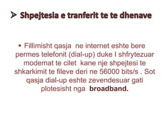  Fillimisht qasja ne internet eshte bere
permes telefonit (dial-up) duke I shfrytezuar
modemat te cilet kane nje shpejtesi te
shkarkimit te fileve deri ne 56000 bits/s . Sot
qasja dial-up eshte zevendesuar gati
plotesisht nga broadband.
 