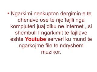  Ngarkimi nenkupton dergimin e te
dhenave ose te nje fajlli nga
kompjuteri juaj diku ne internet , si
shembull I ngarkimit te fajllave
eshte Youtube serveri ku mund te
ngarkojme file te ndryshem
muzikor.
 