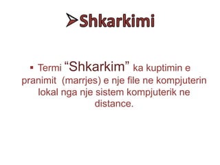  Termi “Shkarkim” ka kuptimin e
pranimit (marrjes) e nje file ne kompjuterin
lokal nga nje sistem kompjuterik ne
distance.
 