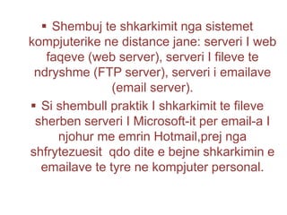  Shembuj te shkarkimit nga sistemet
kompjuterike ne distance jane: serveri I web
faqeve (web server), serveri I fileve te
ndryshme (FTP server), serveri i emailave
(email server).
 Si shembull praktik I shkarkimit te fileve
sherben serveri I Microsoft-it per email-a I
njohur me emrin Hotmail,prej nga
shfrytezuesit qdo dite e bejne shkarkimin e
emailave te tyre ne kompjuter personal.
 