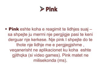  Pink eshte koha e reagimit te lidhjes suaj –
sa shpejte ju merrni nje pergjigje pasi te keni
derguar nje kerkese. Nje pink I shpejte do te
thote nje lidhje me e pergjegjshme ,
veqanerisht ne aplikacionet ku koha eshte
gjithqka (si video games). Pink matet ne
milisekonda (ms).
 