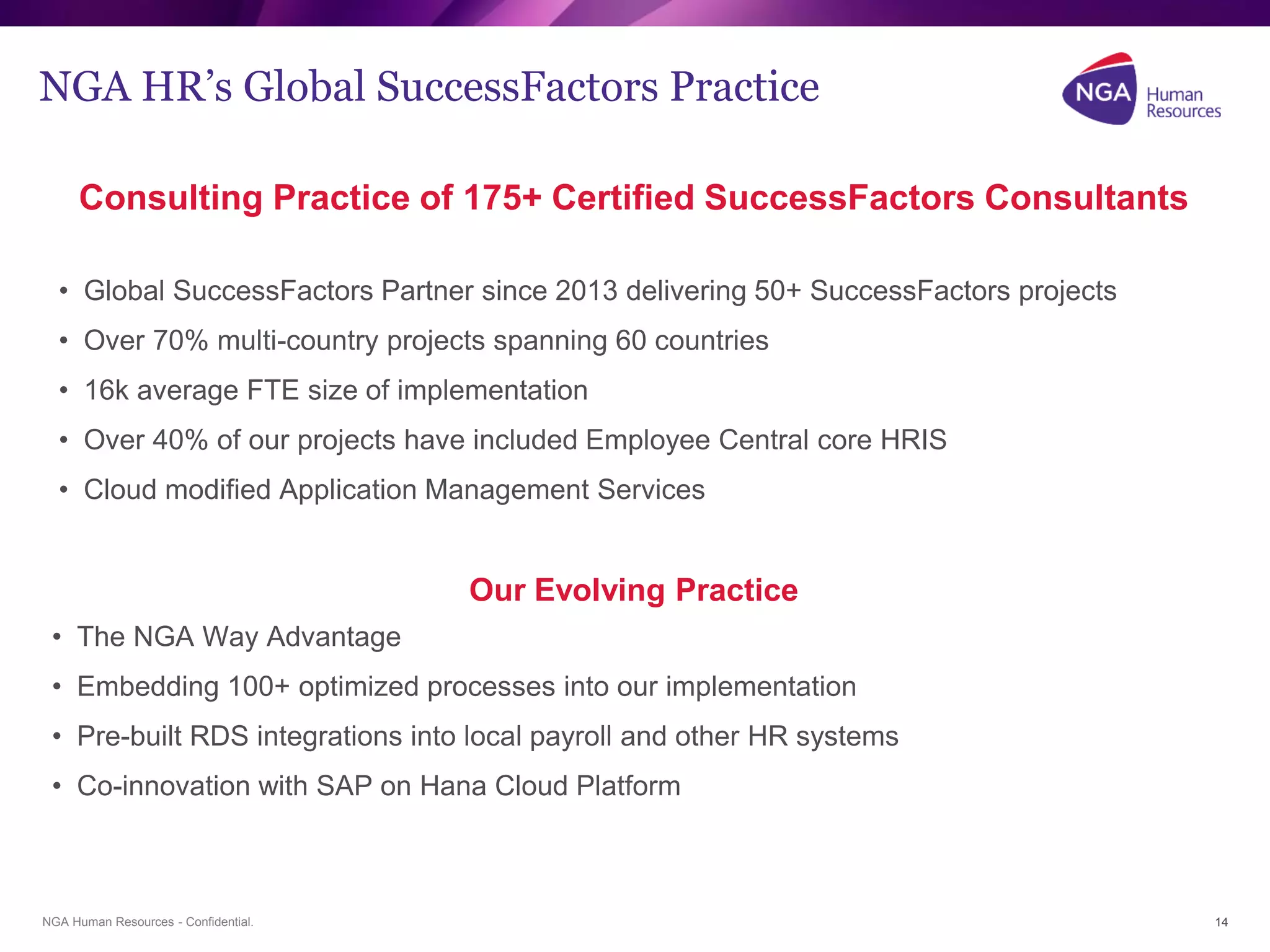 NGA Human Resources - Confidential.
NGA HR’s Global SuccessFactors Practice
Consulting Practice of 175+ Certified SuccessFactors Consultants
• Global SuccessFactors Partner since 2013 delivering 50+ SuccessFactors projects
• Over 70% multi-country projects spanning 60 countries
• 16k average FTE size of implementation
• Over 40% of our projects have included Employee Central core HRIS
• Cloud modified Application Management Services
Our Evolving Practice
• The NGA Way Advantage
• Embedding 100+ optimized processes into our implementation
• Pre-built RDS integrations into local payroll and other HR systems
• Co-innovation with SAP on Hana Cloud Platform
14
 