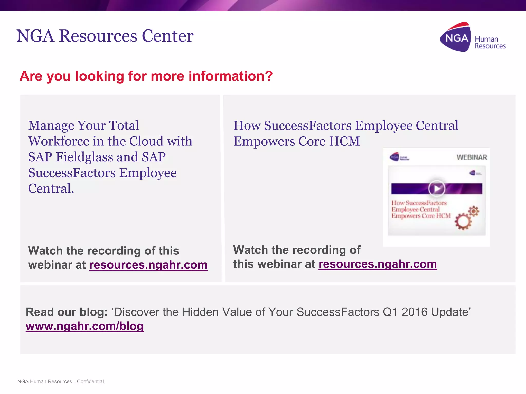 NGA Human Resources - Confidential.
NGA Resources Center
Are you looking for more information?
Manage Your Total
Workforce in the Cloud with
SAP Fieldglass and SAP
SuccessFactors Employee
Central.
Watch the recording of this
webinar at resources.ngahr.com
How SuccessFactors Employee Central
Empowers Core HCM
Watch the recording of
this webinar at resources.ngahr.com
Read our blog: ‘Discover the Hidden Value of Your SuccessFactors Q1 2016 Update’
www.ngahr.com/blog
 