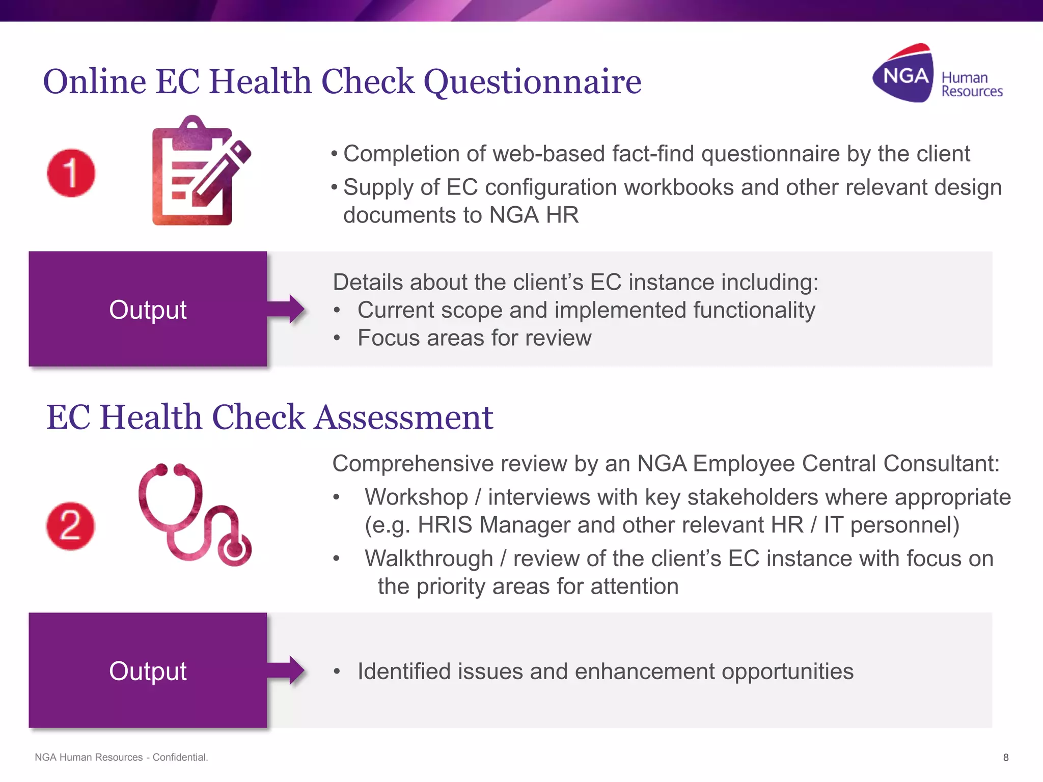 NGA Human Resources - Confidential.
Online EC Health Check Questionnaire
• Completion of web-based fact-find questionnaire by the client
• Supply of EC configuration workbooks and other relevant design
documents to NGA HR
8
EC Health Check Assessment
Comprehensive review by an NGA Employee Central Consultant:
• Workshop / interviews with key stakeholders where appropriate
(e.g. HRIS Manager and other relevant HR / IT personnel)
• Walkthrough / review of the client’s EC instance with focus on
the priority areas for attention
Details about the client’s EC instance including:
• Current scope and implemented functionality
• Focus areas for review
Output
• Identified issues and enhancement opportunitiesOutput
 