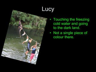 Lucy Touching the freezing cold water and going to the dark land. Not a single piece of  colour there. 