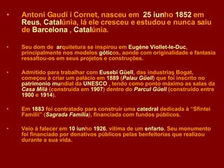 Antoni Gaudí i Cornet,  nasceu em  25 iun ho   1852   em  Reus ,   Catal únia ,  lá ele cresceu e estudou e nunca saiu de   Barcelona   ,   Catal únia . Seu dom de  ar quitetura  se inspirou em   Eugène Viollet-le-Duc ,  principalmente nos modelos  g ó tic os ,  aonde com originalidade e fantasia ressaltou-os em seus projetos e construções. Admitido para trabalhar com   Eusebi Güell ,  das  industriaş  B ogat,  começou à criar um palácio em  1889  ( Palau Güell )  que foi inscrito no   patrimoni o  m u ndial   d a  UNESCO  ,  tendo como ponto máximo as salas da  Casa Milà  (construi da em   1907 )  dentro do  Parcul Güell  ( construído entre  1900   e   1914 ). Em   1883   foi contratado para construir uma   catedral  dedica da   à “ Sfintei Familii ” ( Sagrada Família ) , finan ciada com fundos públicos .  Veio à falecer em  10 iun ho   1926 ,  vítima de um  enfarto .  Seu monumento foi financiado por donativos públicos pelas benfeitorias que realizou durante a sua vida. 